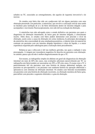 achados na TC, associados ao estrangulamento, são aqueles de isquemia irreversível e de
necrose.
Os estudos com bário têm sido um coadjuvante útil em alguns pacientes com uma
obstrução presumida. Em particular, a enteróclise, que envolve a colocação oral de uma sonda
no duodeno para instilação de ar e de bário diretamente dentro do intestino delgado e para
acompanhar o movimento fluoroscopicamente, tem sido útil na avaliação da obstrução.
A enteróclise tem sido advogada como o estudo definitivo em pacientes nos quais o
diagnóstico de obstrução intermitente, de baixo grau do intestino delgado, é clinicamente
incerto. Além disso, os estudos com bário podem demonstrar com precisão o nível da
obstrução, assim como a causa da obstrução em certas instâncias.As principais desvantagens
da enteróclise são:a necessidade de uma entubaçãonasoentérica, o trânsito lento de material de
contraste em pacientes com um intestino delgado hipotônico e cheio de líquido, e a maior
experiência requerida pelo radiologista para a realização deste procedimento.
Relatou-se que o ultra-som é útil nas mulheres grávidas, nas quais a radiação é uma
preocupação. A imagem por ressonância magnética foi descrita em pacientes com obstrução:
no entanto, parece que ela não é melhor diagnosticamente do que a TC.
Em resumo, as radiografias simples do abdome em geral são diagnosticas de obstrução
intestinal em mais de 60% dos casos, mas avaliações adicionais (possivelmente por TC ou
radiografia com bário) podem ser necessárias em 20% a 30% dos casos. O exame com a TC é
particularmente útil em pacientes com uma história de doença abdominal maligna, em
pacientes no pós-operatório e em pacientes sem nenhuma história de operação abdominal e
apresenta-se com sintomas de obstrução intestinal. Os estudos com báriosão recomendados
em pacientes com uma história de obstrução recorrente, ou obstrução mecânica de baixo grau,
para definir com precisão o segmento obstruído e o grau de obstrução.

 