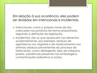 Em relação à sua ocorrência, eles podem
ser divididos em intencionais e incidentais.
 Intencionais: como o próprio nome diz são
colocados nos produtos de forma propositada,
seguindo a definição da legislação.
 Incidentais: são os que aparecem nos alimentos
acidentalmente, por exemplo: resíduos de
agrotóxicos nos vegetais e de medicamentos nos
animais; resíduos provenientes do processo de
fabricação, como detergente, óleo de máquina,
poeira, substâncias presentes nas embalagens;
contaminação radioativa; e outros.
 