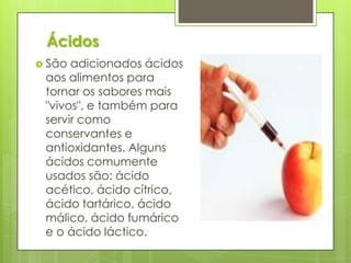  São adicionados ácidos
aos alimentos para
tornar os sabores mais
"vivos", e também para
servir como
conservantes e
antioxidantes. Alguns
ácidos comumente
usados são: ácido
acético, ácido cítrico,
ácido tartárico, ácido
málico, ácido fumárico
e o ácido láctico.
Ácidos
 