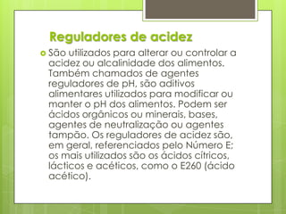  São utilizados para alterar ou controlar a
acidez ou alcalinidade dos alimentos.
Também chamados de agentes
reguladores de pH, são aditivos
alimentares utilizados para modificar ou
manter o pH dos alimentos. Podem ser
ácidos orgânicos ou minerais, bases,
agentes de neutralização ou agentes
tampão. Os reguladores de acidez são,
em geral, referenciados pelo Número E;
os mais utilizados são os ácidos cítricos,
lácticos e acéticos, como o E260 (ácido
acético).
Reguladores de acidez
 