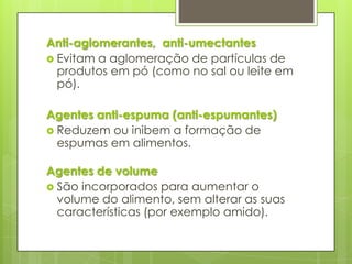 Anti-aglomerantes, anti-umectantes
 Evitam a aglomeração de partículas de
produtos em pó (como no sal ou leite em
pó).
Agentes anti-espuma (anti-espumantes)
 Reduzem ou inibem a formação de
espumas em alimentos.
Agentes de volume
 São incorporados para aumentar o
volume do alimento, sem alterar as suas
características (por exemplo amido).
 