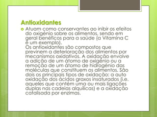 Antioxidantes
 Atuam como conservantes ao inibir os efeitos
do oxigénio sobre os alimentos, sendo em
geral benéficos para a saúde (a Vitamina C
é um exemplo).
Os antioxidantes são compostos que
previnem a deterioração dos alimentos por
mecanismos oxidativos. A oxidação envolve
a adição de um átomo de oxigénio ou a
remoção de um átomo de hidrogénio das
moléculas que constituem os alimentos. São
dois os principais tipos de oxidação: a auto
oxidação dos ácidos graxos insaturados (i.e.
aqueles que contém uma ou mais ligações
duplas nas cadeias alquílicas) e a oxidação
catalisada por enzimas.
 