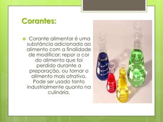 Corantes:
 Corante alimentar é uma
substância adicionada ao
alimento com a finalidade
de modificar; repor a cor
do alimento que foi
perdido durante a
preparação, ou tornar o
alimento mais atrativo.
Pode ser usado tanto
industrialmente quanto na
culinária.
 