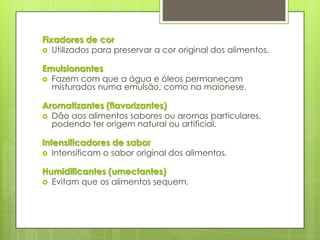 Fixadores de cor
 Utilizados para preservar a cor original dos alimentos.
Emulsionantes
 Fazem com que a água e óleos permaneçam
misturados numa emulsão, como na maionese.
Aromatizantes (flavorizantes)
 Dão aos alimentos sabores ou aromas particulares,
podendo ter origem natural ou artificial.
Intensificadores de sabor
 Intensificam o sabor original dos alimentos.
Humidificantes (umectantes)
 Evitam que os alimentos sequem.
 