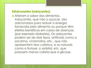 Edulcorantes (adoçantes)
 Alteram o sabor dos alimentos.
Adoçantes, que não o açúcar, são
adicionados para reduzir a energia
fornecida pelo alimento ou porque têm
efeitos benéficos em casos de doenças,
(por exemplo diabetes). Os adoçantes
podem ser de dois tipos, artificiais como a
sacarina, ciclamatos, etc., que não
apresentam teor calórico, e os naturais
como a frutose, o sorbitol, etc, que
possuem menos caloria que a glicose.
 