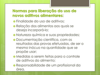 Normas para liberação do uso de
novos aditivos alimentares:
 Finalidade do uso de aditivos;
 Relação dos alimentos aos quais se
deseja incorporá-lo;
 Natureza química e suas propriedades;
 Documentação cientifica, com os
resultados das provas efetuadas, de ser o
mesmo inócuo na quantidade que se
propõe usar;
 Medidas a serem feitas para o controle
de aditivos do alimento;
 Responsabilidade de um profissional da
área.
 