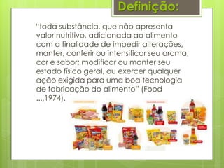 Definição:
“toda substância, que não apresenta
valor nutritivo, adicionada ao alimento
com a finalidade de impedir alterações,
manter, conferir ou intensificar seu aroma,
cor e sabor; modificar ou manter seu
estado físico geral, ou exercer qualquer
ação exigida para uma boa tecnologia
de fabricação do alimento” (Food
...,1974).
 