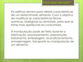 Os aditivos servem para alterar características
de um determinado alimento. Com o objetivo
de modificar as características físicas,
químicas, biológicas ou sensoriais, para que se
torne mais apetecível ao consumidor.
A manipulação pode ser feita durante a
fabricação, processamento, preparação,
tratamento, embalagem, acondicionamento,
armazenagem, transporte ou manipulação de
um alimento.
Para que servem?
 