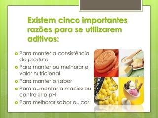 Existem cinco importantes
razões para se utilizarem
aditivos:
 Para manter a consistência
do produto
 Para manter ou melhorar o
valor nutricional
 Para manter o sabor
 Para aumentar a maciez ou
controlar o pH
 Para melhorar sabor ou cor
 