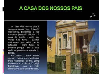 A casa dos nossos pais é
sempre a nossa casa, foi onde
crescemos, brincámos e nos
tornamos pessoas adultas . A
casa da família , onde por
vezes não havia quartos
suficientes para todos , e as
refeições eram feitas na
cozinha porque era o local
onde se passava a maioria do
tempo.
As casas eram muitas
vezes feitas com materiais
mais resistentes ao frio, como
o cimento e os blocos. O pai já
trabalhava, mas a mãe
continuava a ser dona de casa.
 