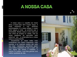 A nossa casa é o espelho da nossa
alma, a nossa casa tem o nosso toque., é
onde entramos e nos sentimos
aconchegados. é o nosso refúgio, o nosso
porto seguro e onde se encontra paz e
serenidade. Muitas vezes é uma casa que
vive cheia de amigos ou visitas, mas as
vezes gostámos de aproveitar para
estarmos sós e contemplarmos a nossa
casa e a nossa família.
Actualmente as casas estão mais
confortáveis com melhor isolamento, mais
quentes, e os materiais usados são cada
vez mais resistentes, permitindo assim
uma melhor qualidade de vida a quem ali
vive. Agora são ambos a trabalhar, o
marido e a mulher, o que lhes garante uma
melhor qualidade de vida.
 