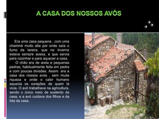 Era uma casa pequena , com uma
chaminé muito alta por onde saía o
fumo da lareira, que no Inverno
estava sempre acesa, e que servia
para cozinhar e para aquecer a casa.
O chão era de areia e pequenas
pedras, habitualmente feita em pedra
e com poucas divisões. Assim era a
casa dos nossos avós , sem muita
riqueza e onde o calor humano
aquecia os corações de quem lá
vivia. O avô trabalhava na agricultura,
sendo o único meio de sustento da
casa, e a avó cuidava dos filhos e da
lida da casa.
 