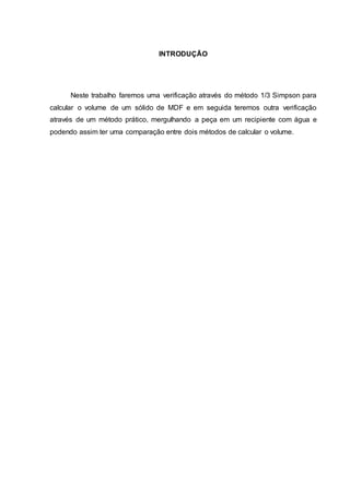 2 
INTRODUÇÃO 
Neste trabalho faremos uma verificação através do método 1/3 Simpson para 
calcular o volume de um sólido de MDF e em seguida teremos outra verificação 
através de um método prático, mergulhando a peça em um recipiente com água e 
podendo assim ter uma comparação entre dois métodos de calcular o volume. 
 
