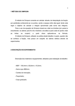3 
1 MÉTODO DE SIMPSON 
O método de Simpson consiste em calcular através da interpolação da função 
por parábolas conhecendo-se os pontos, sendo o espaço entre eles igual, tendo esta 
regra o objetivo de calcular a integral aproximada pela soma das integrais. 
Para o uso da equação de Simpson devem-se obter as divisões (em pares) e 
encontrando os valores para h e k e medindo a de altura z para cada nó (ponto onde 
as linhas se cruzam) a partir disso aplicando-as na fórmula. 
O método de Simpson, utilizado na prática deste trabalho é usado, quando não 
se conhece a função, mas possui um conjunto de valores obtidos através de 
experimentos. 
2 DESCRIÇÃO DO EXPERIMENTO 
Descrição dos materiais e equipamentos utilizados para realização do trabalho: 
- MDF - 100,4mm x 50,6mm x 15,5mm; 
- Serra copo Ø60mm; 
- Caneta de marcação; 
- Paquímetro; 
- Copo graduado. 
 