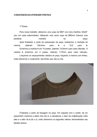 4 
3 DESCRIÇÃO DA ATIVIDADE PRÁTICA 
1º Passo 
Para nosso trabalho utilizamos uma peça de MDF com dois chanfros 20x45° 
(um em cada extremidade). Utilizando uma serra copo de Ø60mm fizemos uma 
parábola invertida na peça. 
Após finalizado a parte de preparação da peça, realizamos a medição da 
mesma, obtendo 100,4mm para h e 15,5 para k. 
Dividimos a medida h em 10 partes, obtendo 10,04mm para cada intervalo. A 
medida k dividimos em 2 partes, obtendo 7,75mm para cada intervalo. 
Lançamos os espaçamentos obtidos na peça, traçando a mesma com linhas, 
onde obtivemos o cruzamento das linhas que são os nós. 
Finalizado a parte de traçagem na peça. Em seguida com o auxílio de um 
paquímetro medimos a altura dos nós z, e calculamos o valor da multiplicação entre 
eles e o valor de z (nó x z), onde obtivemos os seguintes valores demonstrados nas 
tabelas abaixo: 
 