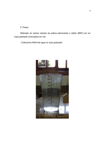 6 
2° Passo 
Obtenção do volume através da prática adicionando o sólido (MDF) em um 
copo graduado (marcações em ml). 
- Colocamos 400ml de água no copo graduado. 
 