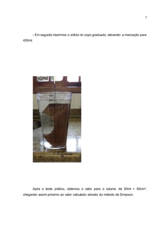 7 
- Em seguida inserimos o sólido no copo graduado, elevando a marcação para 
450ml. 
Após o teste prático, obtemos o valor para o volume de 50ml = 50cm³, 
chegando assim próximo ao valor calculado através do método de Simpson. 
 