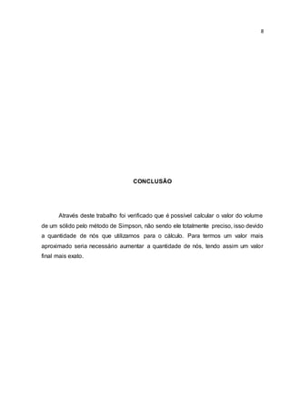 8 
CONCLUSÃO 
Através deste trabalho foi verificado que é possível calcular o valor do volume 
de um sólido pelo método de Simpson, não sendo ele totalmente preciso, isso devido 
a quantidade de nós que utilizamos para o cálculo. Para termos um valor mais 
aproximado seria necessário aumentar a quantidade de nós, tendo assim um valor 
final mais exato. 
 