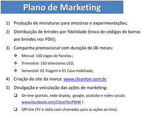 Plano de Marketing
1) Produção de miniaturas para amostras e experimentações;
2) Distribuição de brindes por fidelidade (troca de códigos de barras
    por brindes nos PDV);
3) Campanha promocional com duração de 06 meses:
       Mensal: 150 Jogos de Panelas ;
       Trimestral: 150 televisores LED;
       Semestral: 01 Viagem e 01 Casa mobiliada;

4) Criação do site da marca: www.cleanton.com.br
5) Divulgação e veiculação das ações de marketing:
       On-line (portais, rede display, google, youtube e redes sociais
        www.facebook.com/CleanTonPMW )
       Off-line (TV e rádio com chamadas para as ações on-line).
 