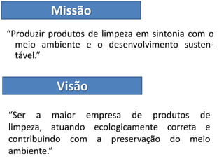 Missão
“Produzir produtos de limpeza em sintonia com o
  meio ambiente e o desenvolvimento susten-
  tável.”


           Visão

“Ser a maior empresa de produtos de
limpeza, atuando ecologicamente correta e
contribuindo com a preservação do meio
ambiente.”
 