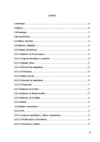 10
ÍNDICE
1.Introdução.............................................................................................................................14
2.Objetivo.................................................................................................................................16
3.Metodologia..........................................................................................................................17
4.Revisão literária...................................................................................................................18
4.1.Polipose intestinal..............................................................................................................18
4.2.Síndromes polipóides........................................................................................................19
4.2.1.Poliposes hamartosas.....................................................................................................19
4.2.1.1.Síndrome de Preutz-Jeghers......................................................................................20
4.2.1.1.1.Aspectos histológicos e genéticos............................................................................20
4.2.1.1.2.Quadro clínico..........................................................................................................21
4.2.1.1.3.Potencial de malignidade.........................................................................................22
4.2.1.1.4.Tratamento...............................................................................................................23
4.2.1.2.Polipose juvenil............................................................................................................24
4.2.1.2.1.Potencial de malignidade.........................................................................................26
4.2.1.2.2.Tratamento...............................................................................................................27
4.2.1.3.Síndrome de Cowden..................................................................................................27
4.2.1.4.Síndrome de Bannayan-Riley....................................................................................28
4.2.1.5.Síndrome de Cronkhite..............................................................................................29
4.2.1.6.SPMH...........................................................................................................................31
4.2.2.Polipose adenomatosa...................................................................................................31
4.2.2.1.PAF...............................................................................................................................31
4.2.2.1.1.Aspectos morfológicos, clínicos e diagnósticos......................................................33
4.2.2.1.2.Manifestações extracolônicas..................................................................................35
4.2.2.1.3.Tratamento cirúrgico...............................................................................................39
 