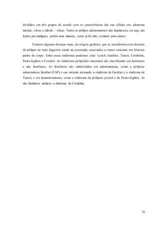 15
divididos em três grupos de acordo com as características das sua células em, adenoma
tubular, viloso e túbulo – viloso. Todos os pólipos adenomatosos são displásicos, ou seja, são
lesões pré-malignas, porém uma minoria, como já foi dito, evoluem para câncer.
Existem algumas doenças raras, de origem genética, que se manifestam com dezenas
de pólipos no trato digestivo ainda na juventude, associados a outros sintomas em diversas
partes do corpo. Entre essas síndromes podemos citar: Lynch, Gardner, Turcot, Cronkhite,
Peutz-Jeghers e Cowden. As síndromes polipóides intestinais são classificadas em familiares
e não familiares. As familiares são subdivididas em adenomatosas, como a polipose
adenomatosa familiar (FAP) e sua variante atenuada, a síndrome de Gardner e a síndrome de
Turcot, e em hamartomatosas, como a síndrome da polipose juvenil e de Peutz-Jeghers. As
não familiares incluem a síndrome de Cronkhite.
 