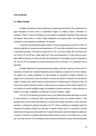 18
4.Revisãoliterária
4.1. Polipose intestinal
Ospóliposcolorretaissão massasde tecidosqueseprojetamparadentroda luz. Eles compreendemum
grupo heterogêneo de lesões sésseis, ou pediculadas, benignas ou malignas, mucosas, submucosas ou
musculares. “Pólipo”é umtermo morfológico,semque implique umdiagnóstico histológico.Muitosadenomas
são tubulares, túbulo-vilosos, ou vilosos. Pólipos hiperplásicos são pequenas lesões mais frequentemente
encontradas nocólon esquerdo, jáoshamartomas sãoincomuns.
Asestimativasda incidênciadospóliposcolônicoseretais napopulação geralvariamde9%a60%.Os
adenomas polipóidessãoencontramosaproximadamenteem25%dosadultosassintomáticosque sesubmetem
à colonoscopia de triagem. A prevalência de adenomas é de 30% aos 50anos de idade, 40% aos 60anos, 50%
aos 70 anos e 55% aos 80 anos. A idade média é de 55 anos, aproximadamente 5 a 10 anos mais jovemque a
idade médiadospacientescomcâncercolorretal.Aproximadamente 50% dospólipos ocorrem nosigmoideou
reto. Cerca de 50% dos pacientes com adenoma apresentam mais de uma lesão, e 15% apresentam mais de
duas lesões.
Ospólipos inflamatórios nãoapresentampotencial maligno,sendo raroocâncerquese desenvolveem
associaçãocom hamartomas.Ospólipos hiperplásicos nãosão neoplásicose,portanto, nãose tornam malignos.
Foi sugerido que os pólipos hiperplásicos no cólon esquerdo são marcadores de pólipos neoplásicos em
qualquer local no cólon, porémo peso das evidencias vaicontra esse conceito. Os adenomas são uma lesão pré
maligna. Acredita-se que a grande maioria dos adenocarcinomas do intestino grosso na América do Norte e na
Europaevoluiapartir deadenomas,embora, noJapão,pareçaqueos pequenoscanceres podemsurgirde novo,
semevidênciade uma fase neoplásica benigna.Naspopulações ocidentais,adenomaseo cânceraumentamem
incidência comaidade, eadistribuição dosadenomas edocâncer nointestino ésimilar.
Cercade25%dospacientes quepossuemcinco ou maispóliposadenomatososapresentam umcâncer
de cólon sincrônico na colonoscopia inicial. Aproximadamente um terço das amostras colônicas e retais
ressecadas para o câncer tambémaloja adenomas; se uma amostra cirúrgica contémdois ou mais carcinomas
sincrônicos, a incidência de adenomas associados é de 75%. Todas as gradações de malignidade podem ser
observadas nas neoplasias colônicas; por outro lado, os cânceres menores que 0,5 cm de diâmetro e que não
contémadenomabenignosãoextremamente raro.O suporteadicionalparaopotencialmalignodos adenomasé
o seguinte:(1) Paciente compolipose adenomatosa familial morremde câncer em uma idade jovem, a menos
queocólonseja removido. (2)Oscarcinógenos químicosproduzemadenomasecânceres indiscriminadamente
 