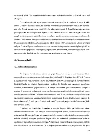 19
noscólonsdecobaia. (3)A remoção rotineiradosadenomas,apartirdocólon, reduza incidênciadecâncerretal
subsequente.
O potencial maligno de um adenoma depende do tamanho, padrão de crescimento e o grau de atipia
epitelial.O cânceréencontradoem1%dosadenomascommenosde1cmdediâmetro,em10%dosadenomas
com a 1 a 2cm de comprimento e em até 45% dos adenomas com mais de 2 cm. Os chamados adenomas
planos, pequenos adenomas planos ou deprimidos que tendem a ocorrer no cólon direito, podem ser uma
exceção a estas orientações; eles podem tornar-se malignos quando apresentam apenas alguns milímetros de
diâmetro.Os trêspadrões histológicosdoadenomasão variaçõesde umprocesso neoplásico;aproximadamente
5% dos adenomas tubulares, 22% dos adenomas túbulo-vilosos e 40% dos adenomas vilosos se tornam
malignos.O potencialparaatransformaçãocancerosaaumentacomos grauscrescentesdedisplasiaepitelial. As
sésseis estão mais propensas a ser malignas que pediculadas. Provavelmente, transcorrem pelo menos cinco
anos, ecommaior frequência de10a15anos, para queum adenoma setorne maligno.
4.2.Síndromes polipóides
4.2.1.Poliposeshamartomatosas
As poliposes hamartomatosas reúnem um grupo de doenças em que a lesão cólon retal básica
corresponde a um hamartoma, comas síndromes de Peutz-Jeghers (SPJ), da polipose juvenil(PJ), de Cowden
(CS),deBannayan- Riley-Ruvalcaba(BRR)e deCronkhite-Canada(CC).Comexceçãodaextremamente rara
Cronkhite-Canada, as polipóses hamartomatosas também são herdadas por mecanismo autossômico
dominante, constituindo um grupo diversificado de doenças com variados graus de sobreposição fenotípica e
genética. O acúmulo de conhecimento sobre suas base genéticas propiciou informações adicionais para a
classificação dessas síndromes. Os hamartomas se formam a partir de um crescimento desregulado de tecido
mesenquimal ou estromal e a carcinogênese pode ser resultado direto de uma deleção em gene supressor de
tumor( síndromesde Peutz-JegherseCowden) oude mutaçõesestromaispor gene implicado natransduçãode
sinais (polipose juvenil).
A síndrome de Peutz-Jeghers é associada a mutações do gene LKB1 que codifica uma cinase
serinatreonina multifuncional. Essas mutações ocorrem no componente epitelial, sugerindo um efeito supressor
detumordireto. Háaumentoderiscopara tumores intestinaisemoutras localizações (pâncreas, mama,ovários,
testículos e cervical). Multações germinativas do gene PTEN são responsáveis pela síndrome de Cowden na
qualhá maior riscode tumoresde mamaetireóide. Asíndromede Bannayan-Rileyé menoscomum,existindo
uma controvérsia ser ela uma variação da CS. A polipose juvenil resulta de mutação germinativa nos genes
 