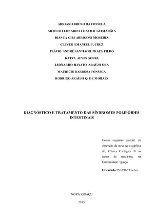 2
ADRIANO BRUNO DA FONSECA
ARTHUR LEONARDO CHAVIER GUIMARÃES
BIANCA GILI ARRIGONI MOREIRA
CLEVER EMANUEL F. CRUZ
FLÁVIO ANDRÉ SANTIAGO PRATA FILHO
KATYA ALVES SOUZA
LEONARDO HAYATO ARAÚJO OBA
MAURÍCIO BARBOSA FONSECA
RODRIGO ARAÚJO Q. DE MORAES
DIAGNÓSTICO E TRATAMENTO DAS SÍNDROMES POLIPÓIDES
INTESTINAIS
Como requisito parcial de
obtenção de nota na disciplina
de, Clínica Cirúrgica II no
curso de medicina, na
Universidade Iguaçu.
Orientador:Prof°Dr°Thelles
NOVA IGUAÇU
2015
 