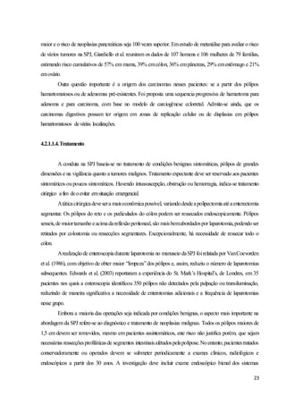 23
maior e o risco de neoplasias pancreáticas seja 100 vezes superior. Emestudo de metanálise para avaliar o risco
de vários tumores na SPJ, Giardiello et al. reuniram os dados de 107 homens e 106 mulheres de 79 famílias,
estimando risco cumulativos de 57% em mama, 39% emcólon, 36% empâncreas, 29% emestômago e 21%
emovário.
Outra questão importante é a origem dos carcinomas nesses pacientes: se a partir dos pólipos
hamartomatosos ou de adenomas pré-existentes. Foi proposta uma sequencia progressiva de hamartoma para
adenoma e para carcinoma, com base no modelo de carciogênese cclorretal. Admite-se ainda, que os
carcinomas digestivos possam ter origem em zonas de replicação celular ou de displasias em pólipos
hamartomatosos devárias localizações.
4.2.1.1.4.Tratamento
A conduta na SPJ baseia-se no tratamento de condições benignas sintomáticas, pólipos de grandes
dimensões e na vigilância quanto a tumores malignos. Tratamento expectante deve ser reservado aos pacientes
sintomáticos oupoucos sintomáticos. Havendo intussuscepção, obstrução ou hemorragia, indica-se tratamento
cirúrgico afim deoevitar emsituação emergencial.
Atáticacirúrgicadevesera maiseconômicapossível, variandodesdeapolipectomiaatéaenterectomia
segmentar. Os pólipos do reto e os pediculados do cólon podem ser ressecados endoscopicamente. Pólipos
sesseis,de maiortamanhoeacimadareflexãoperitoneal,são maisbemabordadospor laparotomia,podendoser
retirados por colostomia ou ressecções segmentares. Excepcionalmente, há necessidade de ressecar todo o
cólon.
Arealizaçãode enteroscopiadurante laparotomia no manuseio daSPJ foirelatada por VanCoevorden
et al. (1986), com objetivo de obter maior “limpeza”dos pólipos e, assim, reduziu o número de laparotomias
subsequentes. Edwards et al. (2003) reportaram a experiência do St. Mark’s Hospital’s, de Londres, em 35
pacientes nos quais a enteroscopia identificou 350 pólipos não detectados pela palpação ou transiluminação,
reduzindo de maneira significativa a necessidade de enterotomias adicionais e a frequência de laparotomias
nesse grupo.
Embora a maioria das operações seja indicada por condições benignas, o aspecto mais importante na
abordagem da SPJ refere-se ao diagnóstico e tratamento de neoplasias malignas. Todos os pólipos maiores de
1,5 cm devem ser removidos, mesmo em pacientes assintomáticos, este risco não justifica porém, que sejam
necessárias ressecçõesprofiláticasde segmentos intestinaisafetadospelapolipose.Noentanto,pacientestratados
conservadoramente ou operados devem se submeter periodicamente a exames clínicos, radiológicos e
endoscópicos a partir dos 30 anos. A investigação deve incluir exame endoscópico bienal dos sistemas
 