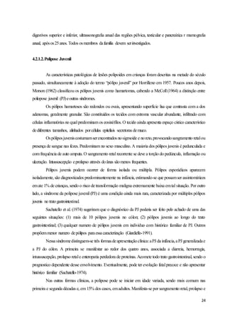 24
digestivos superior e inferior, ultrassonografia anual das regiões pélvica, testicular e pancreática r mamografia
anual, apósos25anos. Todos osmembros dafamília devem serinvestigados.
4.2.1.2.Polipose Juvenil
As características patológicas de lesões polipoides em crianças foram descritas na metade do século
passado, simultaneamente à adoção do termo “pólipo juvenil” por Horrilleno em 1957. Poucos anos depois,
Morson (1962) classificou os pólipos juvenis como hamartomas, cabendo a McColl (1964) a distinção entre
poliopose juvenil (PJ)eoutras síndromes.
Os pólipos hamartosos são redondos ou ovais, apresentando superfície lisa que contrasta com a dos
adenomas, geralmente granular. São constituídos os tecidos com estroma vascular abundante, infiltrado com
células inflamatórias no qual predominam os eosinófilos. O tecido ainda apresenta espaço cístico característico
dediferentes tamanhos, alinhados porcélulas epiteliais secretoras demuco.
Ospóliposjuveniscostumamserencontrados nosigmoide e noreto,provocandosangramento retalou
presença de sangue nas fezes. Predominam no sexo masculino. A maioria dos pólipos juvenis é pedunculada e
com frequência de auto amputa. O sangramento retal recorrente se deve a torção do pedúnculo, inflamação ou
ulceração. Intussuscepção eprolapso através doânus sãomenos frequentes.
Pólipos juvenis podem ocorrer de forma isolada ou múltipla. Pólipos esporádicos aparecem
isoladamente, são diagnosticados predominantemente na infância, estimando-se que possamser assintomáticos
emate 1% de crianças, sendo o risco de transformação maligna extremamente baixa emtal situação. Por outro
lado, a síndrome da polipose juvenil (PJ) é uma condição ainda mais rara, caracterizada por múltiplos pólipos
juvenis no tratogastrointestinal.
Sachatello et al. (1974) sugeriram que o diagnóstico da PJ poderia ser feito pelo achado de uma das
seguintes situações: (1) mais de 10 pólipos juvenis no cólon; (2) pólipos juvenis ao longo do trato
gastrointestinal; (3) qualquer numero de pólipos juvenis em individuo com histórico familiar de PJ. Outros
propõemmenor numero depólipos paraessacaracterização (Giardiello-1991).
Nessasíndromedistinguem-se três formasdeapresentaçãoclínica:aPJ da infância,aPJ generalizadae
a PJ do cólon. A primeira se manifestar ao redor dos quatro anos, associada a diarreia, hemorragia,
intussuscepção, prolapso retale enteropatia perdedora de proteínas. Acomete todo trato gastrointestinal, sendo o
prognostico dependente desse envolvimento. Eventualmente, pode ter evolução fatalprecoce e não apresentar
histórico familiar (Sachatello-1974).
Nas outras formas clínicas, a polipose pode se iniciar em idade variada, sendo mais comum nas
primeira e segunda décadas e, em 15% dos casos, emadultos. Manifesta-se por sangramento retal, prolapso e
 