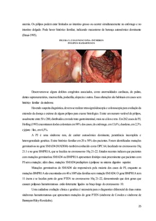 25
anemia. Os pólipos podem estar limitados ao intestino grosso ou ocorrer simultaneamente no estômago e no
intestino delgado. Pode haver histórico familiar, indicando mecanismo de herança autossômico dominante
(Desai-1995).
Descreveram-se alguns defeitos congênitos associados, como anormalidades cardíacas, do palato,
dentes supranumerários, macrocefalia, podactilia,alopeciae outros. Essasalterações são habituaisemcasos sem
histórico familiar dasíndrome.
Havendo suspeitadiagnóstica,devem-serealizar retossigmóidoscopiae colonoscopiaparaavaliaçãoda
extensão da doença e exérese de alguns pólipos para exame histológico. Existe umnumero variávelde pólipos,
usualmente entre50 e200,distribuídosemtodotrato gastrointestinal, mais nocólonereto. Em262casosdePJ,
Hofting(1993)encontraram lesõescolorretaisem98% doscasos;doestômago, em13,6%;duodeno,em2,3%
ejejuno /íleo, em 6,5%.
A PJ é uma síndrome rara, de caráter autossômico dominante, penetrância incompleta e
heterogeneidade genética. Existe histórico familiar em20 a 50% dos pacientes. Foram identificadas mutações
germinativas no gene SMAD4(MADH4)- tambémconhecido como DPCA4, localizado no cromossomo18q
21.1 e no gene BMPR1A, que se localiza no cromossomo 10q 21-22. Estudos recentes indicamque pacientes
com mutações germinativas SMAD4 ouBMPR1A apresentam fenótipo mais proeminente que pacientes com
PJsemamutação; além disso, mutações SMAD4predispõem àpolipose no sistema digestivo superior.
Mutações germinativas do SMAD4 são responsáveis pela maioria dos casos de PJ, enquanto as
mutações BMPR1Asãoencontradasem40a100%das famíliassem mutaçãoSMAD4.O geneBMPR1A tem
11 éxons e se localiza perto do gene PTEN no cromossomo 10q 21-22, demonstrando que dois genes que
causam poliposes hamartomatosas estão fortemente ligados no braçolongo docromossomo 10.
Uma cuidadosa avaliação clinica e genética é necessária para o diagnostico diferencial de duas outras
síndromes hamartomatosas que apresentam mutações do gene PTEN (síndrome de Cowden e síndrome de
Bannayan-Riley-Ruvalcaba).
FIGURA 3: COLONOSCOPIA- INÚMEROS
PÓLIPOS HAMARTOSOS
 