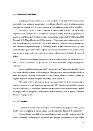 26
4.2.1.2.1.Potencial de malignidade
Os pólipos juvenis gastrointestinais são os mais encontrados na população pediátrica, classicamente
caracterizados como crescimento hamartomatosos ouproliferação inflamatória reativa. Entretanto, a associação
comcarcinomas edisplasia na PJpromoveu acaracterização dessa entidade como uma condição pré-maligna.
Carcinomas de diversas localizações (colorretais, de estômago, intestino delgado, pâncreas) têm sido
diagnosticados em associação com PJ em incidências significativas. Hofting et al. (1993) diagnosticaram 48
carcinomas em272pacientes (18%). Estima-seque oriscopara câncer gástrico seja de21% (Dunlopp,2002).
Em estudo do St. Mark’s Hospita,, Jass (1988) encontraram 15% de carcinomas em pacientes abaixo de 35
anos,estimandoqueoriscocumulativo deCCRseriade68%aos60anos. Masrecentementeestimou-sequeo
risco cumulativo de degeneração maligna na PJ ao longo da vida é de aproximadamente de 30 a 50%, para
cólonereto e10%, paraosistemadigestivo superior. Épossívelqueoriscodiminuía como aumento da idade,
uma vez que os pacientes vão sendo tratados e submetidos a colectomias, com diminuição do número de
pólipos.
Os carcinomas eventualmente associados à PJ ocorrem em idade precoce, em media entre 35 e 40
anos. A maioria dos tumores é do tipo mucinoso e/ou pouco diferenciados, configurando prognostico
desfavorável.
Serviçosespecializados mostramque2 a15% dospacientes comPJ podemapresentarpóliposjuvenis
com características adenomatosas ou adenomas puros. Subsequentemente numerosas alterações displásicas
foram documentadas em pólipos hamartomatosos ou nos adenomas associados à síndrome, achados que
surgerem um possível mecanismo histogênico para evolução deum câncer na PJ.
Não se sabe, porém, se tais adenomas são derivados da conversão total de um pólipo juvenil e se
constituem adenomas “de novo”. Revendo as características de 1032 pólipos juvenis, Jass (1988) encontraram
somente 21 adenomas (2%) semqualquer característica de pólipo juvenil, a origem dos adenomas, a partir de
um pólipo juvenil, seja mais provável, estabelecendo o desenvolvimento em focos de displasia adenomatosa
localizados em pólipos juvenis.
4.2.1.2.2.Tratamento
O tratamento dos pólipos juvenis na criança é o mesmo realizado para pólipos em adulto. Quando
isolados podemsercompletamente excisados cirúrgica ouendoscopicamente, dependendo desua localização.
Embora tenha sido preconizada colectomia profilática em portadores de PJ, a realização regular dos
exames colonoscópio e endoscópio para polipectomia pode apresentar uma alternativa mais conservadora,
 