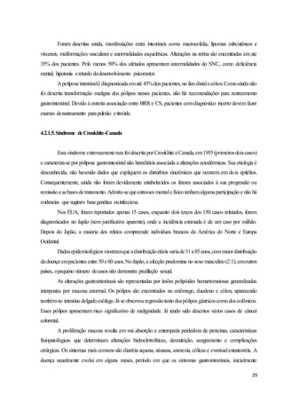 29
Foram descritas ainda, manifestações extra intestinais como macrocefalia, lipomas subcutâneos e
viscerais, malformações vasculares e anormalidades esqueléticas. Alterações na retina são encontradas em ate
35% dos pacientes. Pelo menos 50% dos afetados apresentam anormalidades do SNC, como deficiência
mental, hipotonia eretardo dodesenvolvimento psicomotor.
Apolipose intestinalé diagnosticadaematé 45%dos pacientes, no íleodistalecólon.Comoainda não
foi descrita transformação maligna dos pólipos nesses pacientes, não há recomendações para rastreamento
gastrointestinal. Devido à estreita associação entre BRRe CS, pacientes comdiagnóstico incerto devem fazer
exames derastreamento parapulmão etireóide.
4.2.1.5.Síndrome deCronkhite-Canada
Essa síndrome extremamenterara foidescrita porCronkhite eCanada,em1955(primeirosdoiscasos)
e caracteriza-se por polipose gastrointestinal não hereditária associada a alterações ectodérmicas. Sua etiologia é
desconhecida, não havendo dados que expliquem os distúrbios sincrônicos que ocorrem em dois epitélios.
Consequentemente, ainda não foram devidamente estabelecidos os fatores associados à sua progressão ou
remissão easbasesdetratamento.Admite-sequeestresses mentale físico tenhamalgumaparticipação e não há
evidencias que sugiram basegenética ouinfecciosa.
Nos EUA, foram reportados apenas 15 casos, enquanto dois terços dos 150 casos relatados, foram
diagnosticados no Japão (sem justificativa aparente), onde a incidência estimada é de um caso por milhão.
Depois do Japão, a maioria dos relatos compreende indivíduos brancos da América do Norte e Europa
Ocidental.
Dadosepidemiológicos mostramqueadistribuiçãoetária variade31a85anos,commaiordistribuição
dadoença empacientes entre 50e60 anos.NoJapão,a afecção predomina no sexo masculino(2:1); emoutros
países, opequeno número decasos não demonstra predileção sexual.
As alterações gastrointestinais são representadas por lesões polipóides hamartomatosas generalizadas
interpostas por mucosa anormal. Os pólipos são encontrados no estômago, duodeno e cólon, aparecendo
tambémno intestino delgadoesôfago.Já seobservouregressãotantodospólipos gástricoscomodoscolônicos.
Esses pólipos apresentam risco significativo de malignidade. Já tendo sido descritos vários casos de câncer
colorretal.
A proliferação mucosa resulta em má absorção e enteropatia perdedora de proteínas, características
fisiopatológicas que determinam alterações hidroeletrolíticas, desnutrição, sangramento e complicações
cirúrgicas. Os sintomas mais comuns são diarréia aquosa, náuseas, anorexia, cólicas e eventualesteatorréia. A
doença usualmente evolui em alguns meses, período em que os sintomas gastrointestinais, inicialmente
 
