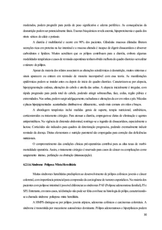 30
moderados, podem progredir para perda de peso significativa e edema periférico. As consequências da
desnutrição podemser potencialmente fatais. Exames bioquímicos revela anemia, hipoproteinemia e queda dos
níveis séricos decálcio epotássio.
A diarréia é multifatorial e ocorre em 90% dos pacientes. Glândulas mucosas dilatadas liberam
secreções ricas em proteína na luz intestinal e a mucosa alterada é incapaz de digerir dissacarídeos e absorver
carboidratos e lipídeos. Muitos acreditam que os pólipos contribuam para a diarréia, embora algumas
modalidades terapêuticasecasosde remissãoespontânea tenhamobtido melhoradoquadrodiarreico semafetar
onúmero depólipos.
Apesar da maioria dos relatos associarem as alterações ectodérmicas à desnutrição, muitos sintomas e
sinais aparecem ou entram em remissão de maneira incompatível com essa teoria. As manifestações
epidérmicas podem se instalar antes ou depois do início do quadro diarréico. Caracterizam-se por alopecia,
hiperpigmentação cutânea, alterações do cabelo e atrofia das unhas. A alopecia inicialmente é irregular, com
rápida progressão para perda total do cabelo, podendo atingir sobrancelhas, face, axilas, região púbica e
extremidades.Nas unhas,podemsurgiradelgaçamento,rachadurase alteraçõesdacorem mãos epés.Máculas
eplacas hiperpigmentadas acastanhadas distribuem-se difusamente., sendo mais comuns em mãos ebraços.
A abordagem terapêutica inclui medidas gerais de suporte, terapia nutricional, antibióticos,
corticosteroides ou tratamento cirúrgico. Para atenuar a diarréia, empregam-se dietas de eliminação e agentes
antiperistálticos. Na vigência de distensão abdominal, restringe-se a ingestão de dissacarídeos, especialmente a
lactose. Corticóides são indicados para quadros de deterioração progressiva, podendo eventualmente induzir
remissão da doença. Dietas elementares e nutrição parenteral são empregadas para correção das deficiências
nutricionais.
O comprometimento das condições clinicas pré-operatórias contribui para as altas taxas de morbi-
mortalidade operatória. Assim, o tratamento cirúrgico é reservado para casos de câncer oucomplicações como
sangramento intenso, perfuração ouobstrução (intussuscepção).
4.2.1.6.Síndrome Poliposa MistaHereditária
Muitas síndromes hereditárias predispõemao desenvolvimento de pólipos colônicos juvenis e câncer
colorretal,comimportânciapotencialparacompressãodacarciogênesede tumoresesporádicos.Na maioriados
pacientescompolipose intestinalépossíveldiferenciarassíndromes PAF(Poliposeadenomatosa familial),PJe
SPJ.Entretanto,emraroscasos, taldistinção nãopodeser feitacombase na histologiadopólipo,caracterizando-
seachamada síndrome polioposa mista hereditária.
A HMPS distingue-se por pólipos juvenis atípicos, adenomas colônicos e carcinomas colorretais. A
síndrome é transmitida por mecanismo autossômico dominante. Pólipos adenomatosos e hiperplásicos podem
 