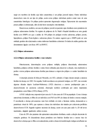 31
surgir em membros da família cuja lesão característica é um pólipo junvenil atípico. Outros indivíduos
desenvolvem mais de um tipo de pólipo, assim como pólipos individuais podem conter mais de uma
característica histológica. Os pólipos podem apresentar degeneração maligna. Tipicamente são encontrados
poucos pólipos àcolonoscopia, além denão haver associações extra intestinais.
Descreveu-se, também, umcaso de polipose juvenil empaciente cujos familiares eram portadores de
polipose adenomatosa familiar. No registro de poliposes do St. Mark’s Hospital identificou-se uma grande
família com HMPS em que a análise de 104 pólipos do pedigree revelou adenomas, pólipos juvenis,
hiperplásicos, pólipos Peutz-Jeghers e adenomas planos. Os autores sugerem que a HMPS pode ser uma
entidade genética não relacionada a outras síndromes hereditárias colorretais. Os dados de análise genética não
demonstraram ligação com lócus APCouHNPCC.
4.2.2.Polipose adenomatosa
4.2.2.1.Polipose adenomatosa familiar esuasvariações
Historicamente, denominações como polipose múltipla, polipose disseminada, adenomatose
hereditária, polipose colônica familiar e outras foram utilizadas para descrever a afecção, mas atualmente se
prefere o termo polipose adenomatosa familiar para destacar a origem dos pólipos e o caráter hereditário da
doença.
A descrição pioneira foi feita por Menzelio, em 1821, cabendo a Cripps chamar atenção a natureza
familiar da doença em 1882. Em seguida, Smith reconheceu seu potencial maligno, em 1887, mas somente
algumas décadas depois Lockhart-Mulmmery (1925) descreveu a enorme predisposição para o
desenvolvimento de carcinoma colorretal, observação também confirmada por outros importantes
pesquisadores como Dukes (1952)eBussey (1975).
A PAF é afecção rara, responsávelpor cerca de 1% dos casos de CCRna população. Como é doença
autossômica dominante, os filhos de um individuo comPAF tem50% de chance de herdar a mesma mutação.
É reconhecida a doença pré-cancerosa mais bem definida em toda a literatura médica, destacando-se a
penetrância virtual de 100%, que expressa a chance dos indivíduos não tratados por colectomia profilática
desenvolverem CCR. Segundo registros nacionais da doença, ocorre um caso para cada 6 a 20 mil novos
nascimentos, atingindo igualmente ambos ossexos.
Cerca de 20% dos pacientes não apresentam antecedentes familiares, sendo a afecção decorrente de
mutações genéticas. Os descendentes desses portadores sem histórico familiar tem o mesmo risco de
desenvolveradoençaqueos filhoscomantecedentes,sendoachancedetransformação malignasemelhante nos
 