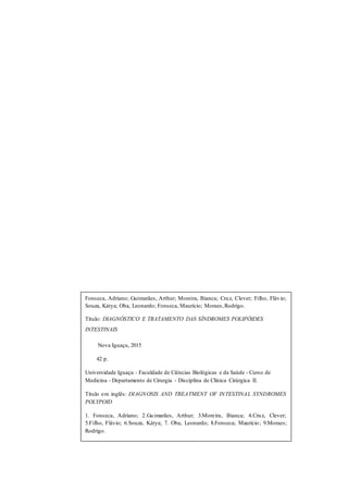 3
Fonseca, Adriano; Guimarães, Arthur; Moreira, Bianca; Cruz, Clever; Filho, Flávio;
Souza, Kátya; Oba, Leonardo; Fonseca, Maurício; Moraes,Rodrigo.
Título: DIAGNÓSTICO E TRATAMENTO DAS SÍNDROMES POLIPÓIDES
INTESTINAIS
Nova Iguaçu, 2015
42 p.
Universidade Iguaçu - Faculdade de Ciências Biológicas e da Saúde - Curso de
Medicina - Departamento de Cirurgia - Disciplina de Clínica Cirúrgica II.
Título em inglês: DIAGNOSIS AND TREATMENT OF INTESTINAL SYNDROMES
POLYPOID
1. Fonseca, Adriano; 2.Guimarães, Arthur; 3.Moreira, Bianca; 4.Cruz, Clever;
5.Filho, Flávio; 6.Souza, Kátya; 7. Oba, Leonardo; 8.Fonseca; Maurício; 9.Moraes;
Rodrigo.
1.Oliveira, Allan Nery; 2.Almeisa, Bruna Evelin Reis; 3.Jorge, Izabel Cristina;
4.Neiva, Josyane Vidal; 5.Viveiros, Mariana; 6.Mendes, Naiane Cristina Ferreira;
7.Lima, Patricia Cristina Ribeiro de Carvalho.
 