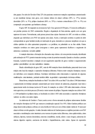 32
dois grupos. Em série da ClevelanClinic 22% dos pacientes mostravam mutações espontâneas caracterizando-
se por manifestar doença mais grave, com maiores índices de câncer colônico (38% vs. 17%), tumores
desmóides (26% vs. 9%), pólipos duodenais (86% vs. 33%) e tumores extracolônicos (22% vs. 9%) em
comparação compacientes que herdaram adoença.
O geneAPC foimapeado nocromossomo5q21.Esse genetem8.538pares,15éxonsdecodificaçãoe
um produto proteico de 2843 aminoácidos. Regula a degradação de beta-catenina, agindo com um gene
supressor de tumor. Normalmente, cada pessoa possui duas cópias funcionais do APC em todas as células,
enquanto que indivíduos com PAF tem apenas uma cópia. Assim, a inativação somática ou perda do alelo
correspondente ao gene herdado resulta em inativação do gene, iniciando-se o processo neoplásico em que as
células epiteliais do cólon apresentam propensão a se proliferar, na puberdade ou na fase adulta. Outras
mutações somáticas em outros genes (oncogenes e outros genes supressores) facilitam o surgimento de
adenomas ecarcinomas notecido epitelial.
A mutação determina a formação dos chamados stop códons e de uma proteína truncada, identificada
pela realização do PTT( proteintruncationtestingouteste da proteína truncada). Quando se localiza a proteína
truncada, é possível encontrar a mutação em um seguimento especifico do gene e realizar o sequenciamento
genético paraidentificar um mais nucleotídeos mutantes.
Desde a identificação do gene APC, mais de 400 mutações foram identificadas, parecendo haver uma
relação entre local da mutação e expressões fenotípicas diferentes. Podemexistir variações fenotípicas mesmo
em indivíduos com mutações idênticas. Genótipos individuais estão relacionados à expressão de algumas
manifestações extra intestinais, podendo também influir nagravidade eapresentação dadoençacolônica.
Dessa forma, mutações localizadas no final5’docódon168ouno final3’docódon1.580determinam
o aparecimento de fenótipo atenuado caracterizado por menor número de adenomas, progressão mais lente e
aparecimento tardio da doença (acima de 50 anos). Já mutações no códon 1.309 estão relacionadas a formas
maisagressivas,cominícioprecoce(20anos)e maior numerodepólipos. Enquanto mutações noscódons1.061
e 1.369 predispõem à polipose típica, as localizadas no códon1.465 estão associadas a expressões fenotípicas
variáveis no cólon eemoutros órgãos.
As síndromes de Gardner e Turcot, assim como a forma atenuada da polipose adenomatosa familiar
são variações fenotípicas da PAF que merecem consideração especial. Em 1951, Eldon Gardner publicou um
artigo descrevendo polipose colônica em uma família de Utahcom nove óbitos (idade média de 34 anos) por
câncercolônicoemtrês gerações. Aentãochamada síndromede GardnerpassouaenglobarpacientescomPAF
associada a manifestações extra intestinais como tumores de partes moles (fibromas, cistos epidermóides, cistos
sebáceos, lipomas, tumores desmóides), esteomas (mandíbula, maxila, crânio e ossos longos), adenomas do
sistema digestivo superior, carcinoma da tireóide e hepatoblastoma, entre outras. Apesar de expressões
 