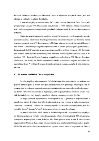 33
fenotípicas distintas, a PAF clássica e a síndrome de Gardner se originam de mutações do mesmo gene, sem
diferença na localização ounatureza dasmutações.
A associação de polipose com tumores do SNC é conhecida como síndrome de Turcot, descrita pela
primeira vezpor Crail, em1949. Dezanos mais tarde, Turcot et al. (1959) relatarama referida associação em
irmã e irmãocujospaiseramprimos emterceiro grau. Desdeentão, pouco maisde 130casos formareportados
na literatura.
Aindaexistecontrovérsiaquantoà sua diferenciaçãodaPAFequantoà formade transmissão, havendo
discordância quanto à síndrome ser herdada por mecanismo autossômico recessivo ou dominante. Foram
descritas mutações do gene APC do cromossomo 5q21 (dando origem a tumores do tipo meduloblastoma -
maiscomum–eastrocitomas) e nos genesdereparoassociados aoHNPCC(dandoorigema glioblastomas). A
formas atenuada da PAF caracteriza-se por menor número de pólipos colônicos (menos de 100), distribuição
mais proximal, maior frequência de adenomas planos, inicio mais tardio dos pólipos (depois dos 20 até os 30
anos) e do CCR( depois dos 50 anos). Associa-se a mutações emregiões do gene APC diferentes da polipose
clássica (final5’ oufinal3’).Sua frequência exata não éconhecida, peladificuldadediagnóstica atribuídaa suas
característicastênues. A incidênciadetumoresdesmóides dependeda mutação. Alteraçõesda retina eosteomas
sãoraros.
4.2.2.1.1.AspectosMorfológicos,Clínicos ediagnósticos
Os múltiplos pólipos adenomatosos da PAF são indistintos daqueles encontrados em pacientes sem
polipose, diferindo apenas no numero e na época de aparecimento. Sua apresentação macroscópica varia de
pequenasáreas hiperplasiada mucosa até estruturas comvárioscentímetros, mas geralmente não ultrapassam1
cm. Pólipos vilosos tem maior chance de degeneração, sendo o aparecimento de carcinomas (muitas vezes
múltiplos) indicados pormaior tamanho, consistência, coloração mais escura eulceração dopólipo.
Os pólipos colorretais predominam no cólon esquerdo e reto. A gravidade da polipose colônica é
atestada pelo número de pólipos observados à colonoscopia e na peça cirúrgica, na qual expressões como
“numerosos”, “incontáveis”, “milhares”ou “mucosa acarpetada”são indicativas de doença colônica grave. Por
outro lado, “poucos”, “esparsos” e“raros” sãotermos que refletem doençacolônica branda.
Do ponto de vista clínico, a PAF costuma se manifestar na puberdade, como aparecimento de pólipos
em diferentes estágios de evolução e grau de degeneração celular. Aproximadamente 15% dos pacientes
desenvolvem pólipos após os 10 anos de idade e 90% destes aparecem até os 30 anos. É menos comum
surgiremapósos40anosde idade,situaçãoemqueseacredita haver umabaixapenetrânciadodefeito genético
básico. Nos primeiros anos da doença os sintomas são vagos ou, mesmo, ausentes. Sangramento nas fezes é a
 