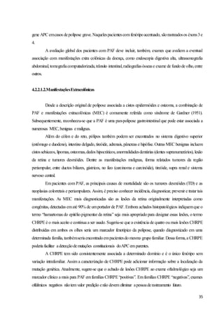 35
gene APCemcasos depolipose grave. Naquelespacientescom fenótipoacentuado, sãorastreadosos éxons3e
4.
A avaliação global dos pacientes com PAF deve incluir, também, exames que avaliem a eventual
associação com manifestações extra colônicas da doença, como endoscopia digestiva alta, ultrassonografia
abdominal, tomografiacomputadorizada,trânsito intestinal,radiografiasóssease exame de fundode olho,entre
outros.
4.2.2.1.2.ManifestaçõesExtracolônicas
Desde a descrição original de polipose associada a cistos epidermóides e osteoma, a combinação de
PAF e manifestações extracolônicas (MEC) é comumente referida como síndrome de Gardner (1951).
Subsequentemente, reconheceu-se que a PAF é uma pan-polipose gastrointestinal que pode estar associada a
numerosas MEC,benignas emalignas.
Além do cólon e do reto, pólipos também podem ser encontrados no sistema digestivo superior
(estômago e duodeno), intestino delgado, tireóide, adrenais, pâncreas e hipófise. Outras MEC benignas incluem
cistossebáceos, lipomas,osteomas,dedos hipocráticos,anormalidadesdentárias (dentes supranumerários), lesão
da retina e tumores desmóides. Dentre as manifestações malignas, forma relatados tumores da região
periampular, entre ductos biliares, gástricos, no íleo (carcinoma e carcinóide), tireóide, supra renal e sistema
nervoso central.
Em pacientes com PAF, as principais causas de mortalidade são os tumores desmóides (TD) e as
neoplasias colorretais e periampulares. Assim, é preciso conhecer incidência, diagnosticar, prevenir e tratar tais
manifestações. As MEC mais diagnosticadas são as lesões da retina originalmente interpretadas como
congênitas, detectadas ematé 90% de umportador de PAF. Embora achados histopatológicos indiquemque o
termo “hamartomas do epitélio pigmentar da retina” seja mais apropriado para designar essas lesões, o termo
CHRPEé o mais aceito e continua a ser usado. Sugeriu-se que a existência de quatro ou mais lesões CHRPE
distribuídas em ambos os olhos seria um marcador fenotípico da polipose, quando diagnosticado em uma
determinada família, tambémseriaencontradoempacientesdo mesmo grupo familiar. Dessa forma,a CHRPE
poderia facilitar adetecçãodemutações constitucionais doAPCem parentes.
A CHRPE tem sido consistentemente associada a determinado domínio e é o único fenótipo sem
variação intrafamiliar. Assim a caracterização de CHRPE pode adicionar informação sobre a localização da
mutação genética. Atualmente, sugere-se que o achado de lesões CHRPE ao exame oftalmológico seja um
marcador clínico a mais para PAF em famílias CHRPE“positivas”. Em famílias CHRPE “negativas”, exames
oftálmicos negativos nãotem valor predição enão devem eliminar apessoaderastreamento futuro.
 