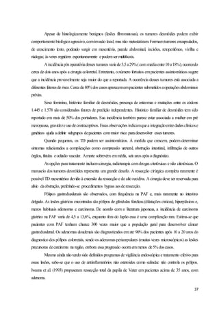 37
Apesar de histologicamente benignos (lesões fibromatosas), os tumores desmóides podem exibir
comportamentobiológicoagressivo,cominvasão local, mas não metastatizam.Formamtumores encapsulados,
de crescimento lento, podendo surgir em mesentério, parede abdominal, incisões, retoperitôneo, virilha e
nádegas; às vezes regridem espontaneamente epodemser multifocais.
A incidênciapósoperatóriadesses tumores variade3,5a29%(com mediaentre10a18%),ocorrendo
cerca de dois anos após a cirurgia colorretal. Entretanto, o número fortuitos empacientes assintomáticos sugere
que a incidência provavelmente seja maior do que a reportada. A ocorrência desses tumores está associada a
diferentes fatoresde risco.Cerca de80%dos casosaparecemempacientes submetidosaoperaçõesabdominais
prévias.
Sexo feminino, histórico familiar de desmóides, presença de osteomas e mutações entre os códons
1.445 e 1.578 são considerados fatores de predição independentes. Histórico familiar de desmóides tem sido
reportado em mais de 50% dos portadores. Sua incidência também parece estar associada a mulher em pré
menopausa, gravideze usodecontraceptivos. Essasobservações indicamquea integraçãoentredadosclínicose
genéticos ajuda adefinir subgrupos depacientes commaior risco paradesenvolver essestumores.
Quando pequenos, os TD podem ser assintomáticos. À medida que crescem, podem determinar
sintomas relacionados a complicações como compressão ureteral, obstrução intestinal, infiltração de outros
órgãos, fístulas eoclusão vascular. Amorte sobrevém emmédia, seis anos apósodiagnóstico.
As opções para tratamento incluemcirurgia, radioterapia comdrogas citotóxicas e não citotóxicas. O
manuseio dos tumores desmóides representa um grande desafio. A ressecção cirúrgica completa raramente é
possível TD mesentérico devido à extensão da ressecção e do alto recidiva. A cirurgia deve ser reservada para
alívio daobstrução, preferindo-se procedimentos bypass aosderessecção.
Pólipos gastroduodenais são observados, com frequência na PAF e, mais raramente no intestino
delgado. As lesões gástricas encontradas são pólipos de glândulas fúndicas (dilatações císticas), hiperplásicos e,
menos habituais adenomas e carcinoma. De acordo com a literatura japonesa, a incidência de carcinoma
gástrico na PAF varia de 4,5 a 13,6%, enquanto fora do Japão essa é uma complicação rara. Estima-se que
pacientes com PAF tenham chance 300 vezes maior que a população geral para desenvolver câncer
gastroduodenal. Os adenomas doudenais são diagnosticados em ate 90% dos pacientes após 10 a 20 anos do
diagnostico dos pólipos colorretais, sendo os adenomas periampulares (muitas vezes microscópicos) as lesões
precursoras decarcinoma na região, embora essaprogressão ocorraemmenos de5%doscasos.
Mesmo ainda não tendo sido definidos programas de vigilância endoscópica e tratamento efetivo para
essas lesões, sabe-se que o uso de antiinflamatórios não esteroides como sulindac não controla os pólipos.
Iwama et al. (1993) propuseram ressecção total da papila de Vater em pacientes acima de 35 anos, com
adenoma.
 