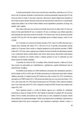 38
O carcinomaperiampularéa forma maiscomumdecâncerextracolônico,estimando-seem3a4%seu
riscode vida. Empacientessubmetidos àcolectomiatotal,o carcinomaperiampularé responsávelpor22%das
mortes por câncer em média, 23 anos após o tratamento. Adenomas do intestino delgado foram reportados no
íleoterminal na mucosa ilealpós-ileostomia,anastomose ileorretal, bolsa ileale bolsadeKoch.A transformação
maligna desses pólipos é rara. Já foram também relatados tumores hepatobiliares, pancreáticos, de bexiga, rins,
testículos, olhos epulmões.
Esses autores observaram que carcinomas da tireóide desenvolvem em idade menor (32 anos) que
tumores do trato gastrointestinal (43 anos, em duodeno e 49 anos, no estômago) e que mulheres apresentam
maior propensão para desenvolver carcinoma de tireóide e TD. Estima-se que o risco de carcinoma da tireóide
associado à PAF seja 100 a 160 vezes superior ao da população geralem mulheres europeias , contra 25 vezes
no Japão.
Em 15 pacientes com carcinoma da tireóide associado à PAF, Cetta el al. (1998) observaram que a
mutação estava localizada entre códons 778 e 1.309 (éxon 15) em 13 pacientes, documentando manchas
oculares em 12 pacientes. Dessa maneira, as mutações agruparam-se na área genômica associada à CHRPE
(códons463-1.387).Essesautoressugeriramquea incidência decâncerde tireóideo foisubestimada nopassado
e que o rastreamento intensivo poderia detectar maior número desses tumores. Recomendam ainda pesquisa
sistemática em pacientes com manchas oculares e mutações genéticas no éxon 15, destacando que esses
tumores parecem terexcelente prognóstico.
A associação de tumores do SNC com polipose difusa colorretal caracteriza a síndrome de Turcot.
Esses tumores são representados por meduloblastomas e glioblastomas, surgindo habitualmente antes do
desenvolvimento dapolipose.
Emtrabalho recente, Bertario et al. (2003) identificaramassociações entre manifestações especificas e
localda mutação em953comPAF entre 187 famílias,destacandoqueoconhecimento desses dadosé útilpara
vigilância eprevenção.As mutaçõesdo geneAPC localizavam-seentreoscódons156e2.011.Encontraram-se
associaçõescomCHRPE(códons543e1.309),tumoresdesmóides(riscoseis vezes maiorentrecódons1.310e
2.011 e risco menor entre 159 e 495), desenvolvimento precoce de CCR(códon1.309) e adenomas duodenais
(risco4 vezes maiorentrecódons976e1.067). a frequência cumulativadeMEC foimaior entre mutaçõesentre
códons 976e1.067.
Nossa experiência pessoal e a revisão da literatura sugerem que a incidência de manifestação
extracolônica ao longo da evolução da PAF é alta. Podendo ser detectadas em qualquer 40% dos pacientes
tratados. Deve-se ressaltar, provavelmente esse número possa ser maior, dependendo de pesquisa rotineira
dessasalteraçõesede seguimentoprolongado. Verifica-sequealgumasdessas manifestações (especialmenteas
neoplásicas) podem trazer graves consequências e gerar importantes complicações, afetando o tempo e a
 