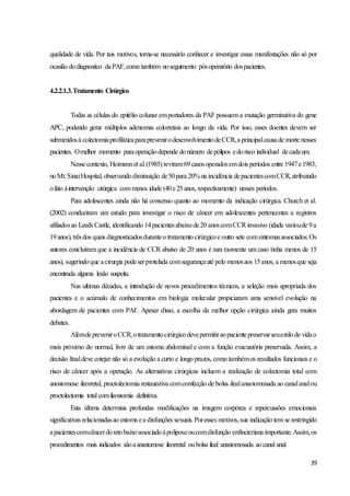 39
qualidade de vida. Por tais motivos, torna-se necessário conhecer e investigar essas manifestações não só por
ocasião dodiagnostico daPAF,como também noseguimento pósoperatório dospacientes.
4.2.2.1.3.Tratamento Cirúrgico
Todas as células do epitélio colunar emportadores da PAF possuem a mutação germinativa do gene
APC, podendo gerar múltiplos adenomas colorretais ao longo da vida. Por isso, esses doentes devem ser
submetidosà colectomiaprofiláticaparaprevenirodesenvolvimentodeCCR,a principalcausade morte nesses
pacientes. Omelhor momento paraoperaçãodepende donúmero depólipos edorisco individual decadaum.
Nessecontexto, Heimannet al.(1985) reviram69casosoperadosemdois períodos entre 1947e1983,
noMt.SinaiHospital, observandodiminuição de50para 20% na incidência depacientescomCCR,atribuindo
ofato àintervenção cirúrgica com menos idade (40e25anos, respectivamente) nesses períodos.
Para adolescentes ainda não há consenso quanto ao momento da indicação cirúrgica. Church et al.
(2002) conduziram um estudo para investigar o risco de câncer em adolescentes pertencentes a registros
afiliadosao Leeds Castle, identificando 14pacientesabaixode20 anoscomCCRinvasivo (idade varioude 9a
19anos),trêsdos quais diagnosticadosduranteo tratamento cirúrgicoe outro sete comsintomasassociados.Os
autores concluíram que a incidência de CCR abaixo de 20 anos é rara (somente um caso tinha menos de 15
anos), sugerindoque acirurgia podeserprotelada comsegurançaaté pelo menosaos 15anos, a menosque seja
encontrada alguma lesão suspeita.
Nas ultimas décadas, a introdução de novos procedimentos técnicos, a seleção mais apropriada dos
pacientes e o acúmulo de conhecimentos em biologia molecular propiciaram uma sensível evolução na
abordagem de pacientes com PAF. Apesar disso, a escolha da melhor opção cirúrgica ainda gera muitos
debates.
AlémdepreveniroCCR,otratamentocirúrgicodevepermitiraopacientepreservarseuestilode vidao
mais próximo do normal, livre de um estoma abdominal e com a função evacuatória preservada. Assim, a
decisão finaldeve cotejar não só a evolução a curto e longo prazos, como tambémos resultados funcionais e o
risco de câncer após a operação. As alternativas cirúrgicas incluem a realização de colectomia total com
anostomose ileorretal, proctolectomia restaurativa comconfecção de bolsa ilealanastomosada ao canalanalou
proctolectomia total comileostomia definitiva.
Esta última determina profundas modificações na imagem corpórea e repercussões emocionais
significativas relacionadasao estoma ea disfunções sexuais. Poresses motivos,sua indicação tem se restringido
apacientescomcâncerdoretobaixoassociadoàpoliposeoucomdisfunção enfincteriana importante.Assim,os
procedimentos mais indicados sãoaanastomose ileorretal oubolsa ileal anastomosada aocanal anal.
 