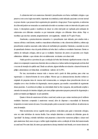 40
A colostomia total com anastomose ileorretal é procedimento com baixa morbidade cirúrgica e que
preservaoretocomoórgãoreservatório, importante nacontinência,sendo indicadaapacientes comreto normal
oupouco doente e que possam fazer seguimento pós operatório a longo prazo. Nesse segmento, os adenomas
docólonretalpodemser ressecados oucauterizadosdevendo-seexaminaro restoem intervalosdequatroaseis
meses. A discrepância quanto à incidência de câncer no cólon retal pode ser explicada pela realização de
colectomias com diferentes extensões ou por tratamento cirúrgico em diferentes faixas etárias. Hoje se
reconhece que esserisco aumenta progressivamente comseguimento, variando de5%após10anos.
Atualmente, a proctocolectomia restaurativa é o procedimento mais indicado, pois erradica toda a
mucosa colônica e retaldoente, mantêma musculatura esfincteriana e evita a ileostomia definitiva, embora seja
procedimento complexo associado a altos índices de morbidade pós operatória. Entretanto, a ascensão na curva
de aprendizado diminui o risco de perda definitiva da bolsa ileal e melhora os resultados funcionais. Dentre os
critérios de indicação cirúrgica, sabe-se que os resultados funcionais são piores em pacientes com função
esfincteriana deficiente eque atécnica deve serseletivamente emdoentes comcâncer retal.
Ainda que talveza premissa de que a confecção de bolsa ileal diminuía significativamente o risco de
cânceremcomparaçãoàanastomose ileorretal, nãoseconhecemos índices tardiosdedegeneraçãonabolsa ileal
e na zona de transição do epitélio anal. Desde seuadvento, alguns trabalhos temdescrito o desenvolvimento de
pólipos adenomatosos em bolsas ileais emincidências variáveis de4a50%.
Por isso, recomenda-se ressecar toda a mucosa retal a partir da linha pectínea, para evitar sua
regeneração e o desenvolvimento de novos pólipos. Mesmo que os adenocarcinomas descritos tenham se
originado de pequenas áreas de mucosa retal remanescentes, as vantagens desse procedimento devem ser
cotejadas com o risco duvidoso de degeneração, mesmo pequeno, que ressalta a necessidade de seguimento
desses pacientes. A ocorrência de pólipos na extremidade distal no íleo é pequena, não justificando ampliar a
extensão da ressecção do intestino delgado, pois esses pólipos apresentampequeno potencialde degeneração e
podemser tratados porfulguração no pósoperatório.
Quanto à forma de anastomose de bolsa e canalanal, aceita-se que a sutura mecânica provê melhores
resultados funcionais comparada à anastomose manual, além de dispensar a necessidade de ileostomia
temporáriaemmaior numerodecasos. Emcontraposição,pode-seassociarà maior incidência deadenomas na
zona detransição.
Mais recentemente, tem-se sugerido testes genéticos moleculares para guiar o tratamento cirúrgico,
uma vez entre indivíduos da mesma família. Essa variação determina a existência de diferentes graus de
“gravidade” da doença, existindo indivíduos mais propensos a desenvolver numerosos pólipos e câncer retal
após anastomose ileal, casos emque a melhor opção terapêutica seria a confecção de bolsa ilealanastomosada
aocanalanal.Poroutro lado, háoutrosque apresentama doença intestinal mais branda,com menor númerode
 