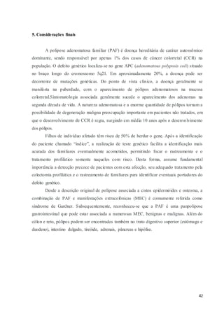 42
5. Considerações finais
A polipose adenomatosa familiar (PAF) é doença hereditária de caráter autossômico
dominante, sendo responsável por apenas 1% dos casos de câncer colorretal (CCR) na
população. O defeito genético localiza-se no gene APC (adenomatous polyposis coli) situado
no braço longo do cromossomo 5q21. Em aproximadamente 20%, a doença pode ser
decorrente de mutações genéticas. Do ponto de vista clínico, a doença geralmente se
manifesta na puberdade, com o aparecimento de pólipos adenomatosos na mucosa
colorretal.Sintomatologia associada geralmente sucede o aparecimento dos adenomas na
segunda década de vida. A natureza adenomatosa e a enorme quantidade de pólipos tornam a
possibilidade de degeneração maligna preocupação importante em pacientes não tratados, em
que o desenvolvimento de CCR é regra, surgindo em média 10 anos após o desenvolvimento
dos pólipos.
Filhos de indivíduo afetado têm risco de 50% de herdar o gene. Após a identificação
do paciente chamado “índice”, a realização de teste genético facilita a identificação mais
acurada dos familiares eventualmente acometidos, permitindo focar o rastreamento e o
tratamento profilático somente naqueles com risco. Desta forma, assume fundamental
importância a detecção precoce de pacientes com esta afecção, seu adequado tratamento pela
colectomia profilática e o rastreamento de familiares para identificar eventuais portadores do
defeito genético.
Desde a descrição original de polipose associada a cistos epidermóides e osteoma, a
combinação de PAF e manifestações extracolônicas (MEC) é comumente referida como
síndrome de Gardner. Subsequentemente, reconheceu-se que a PAF é uma panpolipose
gastrointestinal que pode estar associada a numerosas MEC, benignas e malignas. Além do
cólon e reto, pólipos podem ser encontrados também no trato digestivo superior (estômago e
duodeno), intestino delgado, tireóide, adrenais, pâncreas e hipófise.
 