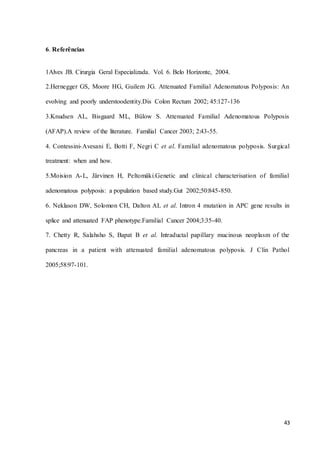 43
6. Referências
1Alves JB. Cirurgia Geral Especializada. Vol. 6. Belo Horizonte, 2004.
2.Hernegger GS, Moore HG, Guilem JG. Attenuated Familial Adenomatous Polyposis: An
evolving and poorly understoodentity.Dis Colon Rectum 2002; 45:127-136
3.Knudsen AL, Bisgaard ML, Bülow S. Attenuated Familial Adenomatous Polyposis
(AFAP).A review of the literature. Familial Cancer 2003; 2:43-55.
4. Contessini-Avesani E, Botti F, Negri C et al. Familial adenomatous polyposis. Surgical
treatment: when and how.
5.Moision A-L, Järvinen H, Peltomäki.Genetic and clinical characterisation of familial
adenomatous polyposis: a population based study.Gut 2002;50:845-850.
6. Neklason DW, Solomon CH, Dalton AL et al. Intron 4 mutation in APC gene results in
splice and attenuated FAP phenotype.Familial Cancer 2004;3:35-40.
7. Chetty R, Salahsho S, Bapat B et al. Intraductal papillary mucinous neoplasm of the
pancreas in a patient with attenuated familial adenomatous polyposis. J Clin Pathol
2005;58:97-101.
 
