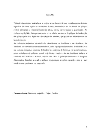 7
RESUMO
Pólipo é toda estrutura tecidual que se projeta acima da superfície da camada mucosa do trato
digestivo, de forma regular e circunscrita, fazendo proeminência no seu lúmen. Os pólipos
podem apresentar-se macroscopicamente plano, séssil, subpediculado e pediculado. As
síndromes polipóides distinguem-se entre si em relação ao número de pólipos, à distribuição
dos pólipos pelo trato digestivo e histologia dos mesmos, que podem ser adenomatosos ou
hamartomatosos.
As síndromes polipóides intestinais são classificadas em familiares e não familiares. As
familiares são subdivididas em adenomatosas, como a polipose adenomatosa familiar (FAP) e
sua variante atenuada, a síndrome de Gardner e a síndrome de Turcot, e em hamartomatosas,
como a síndrome da polipose juvenil e de Peutz – Jeghers. As não familiares incluem a
síndrome de Cronkhite – Canadá, descrita em 1955. A principal síndrome é a Polipose
Adenomatosa Familiar no qual os pólipos predominam no cólon esquerdo e reto e que
manifestam-se geralmente na puberdade.
Palavras chaves: Síndromes polipóides. Pólipo. Familiar.
 