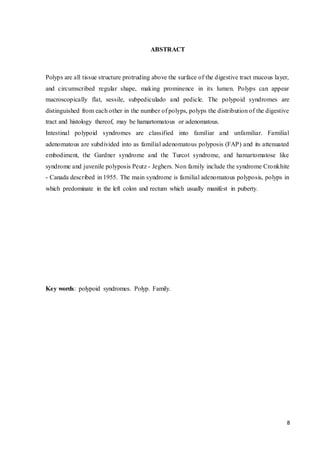 8
ABSTRACT
Polyps are all tissue structure protruding above the surface of the digestive tract mucous layer,
and circumscribed regular shape, making prominence in its lumen. Polyps can appear
macroscopically flat, sessile, subpediculado and pedicle. The polypoid syndromes are
distinguished from each other in the number of polyps, polyps the distribution of the digestive
tract and histology thereof, may be hamartomatous or adenomatous.
Intestinal polypoid syndromes are classified into familiar and unfamiliar. Familial
adenomatous are subdivided into as familial adenomatous polyposis (FAP) and its attenuated
embodiment, the Gardner syndrome and the Turcot syndrome, and hamartomatose like
syndrome and juvenile polyposis Peutz - Jeghers. Non family include the syndrome Cronkhite
- Canada described in 1955. The main syndrome is familial adenomatous polyposis, polyps in
which predominate in the left colon and rectum which usually manifest in puberty.
Key words: polypoid syndromes. Polyp. Family.
 