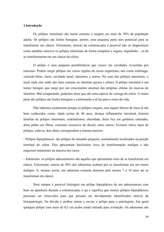 14
1.Introdução
Os pólipos intestinais são muito comuns e surgem em mais de 30% da população
adulta. Os pólipos são lesões benignas, porém, uma pequena parte tem potencial para se
transformar em câncer. Felizmente, através da colonoscopia é possível não só diagnosticar
como também remover os pólipos intestinais de forma completa e segura, impedindo – os de
se transformarem em um câncer do cólon.
O pólipo é uma pequena protuberância que cresce em cavidades revestidas por
mucosas. Podem surgir pólipos em varias regiões do nosso organismo, tais como estômago,
vesícula biliar, útero, cavidade nasal, intestinos e outros. No caso dos pólipos intestinais, o
local onde eles estão são mais comuns no intestino grosso ( cólon). O pólipo intestinal é um
tumor benigno que surge por um crescimento anormal das próprias células da mucosa do
intestino. Mal comparando, podemos dizer que são uma espécie de verruga do cólon. A maior
parte dos pólipos são lesões benignas e continuarão a sê-las para o resto da vida.
Não sabemos exatamente porque os pólipos surgem, mas alguns fatores de risco já são
bem conhecidos como, idade acima de 40 anos, doença inflamatória intestinal, historia
familiar de pólipos intestinais, sedentarismo, obesidade, dieta rica em gorduras saturadas,
dieta pobre em fibras, consumo excessivo de álcool, entre outros. Existem vários tipos de
pólipos, todavia, dois deles correspondem a imensa maioria:
- Pólipos hiperplásicos: são pólipos de tamanho pequeno, normalmente localizados na porção
terminal do cólon. Eles apresentam baixíssimo risco de transformação maligna e não
requerem tratamento na maioria dos casos.
- Adenomas: os pólipos adenomatosos são aqueles que apresentam risco de se transformar em
câncer. Felizmente, menos de 50% dos adenomas acabam por se transformar em um tumor
maligno. E, mesmo assim, um adenoma costuma demorar pelo menos 7 a 10 anos ate se
transformar em câncer.
Nem sempre é possível distinguir um pólipo hiperplásico de um adenomatoso com
base na aparência durante a colonoscopia, o qu e significa que muitos pólipos hiperplásicos
precisam ser removidos para que possam ser devidamente identificados através da
histopatologia. Na dúvida é melhor retirar e enviar o pólipo para o patologista. Em geral
qualquer pólipo com mais de 0,5 cm acaba sendo retirado para avaliação. Os adenomas são
 