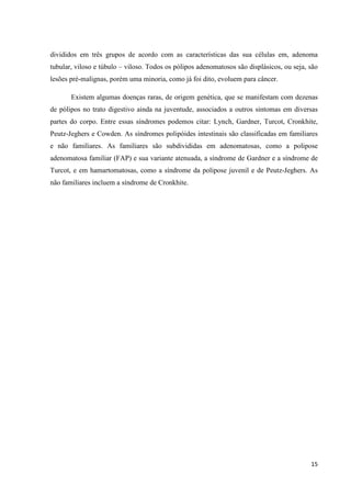 15
divididos em três grupos de acordo com as características das sua células em, adenoma
tubular, viloso e túbulo – viloso. Todos os pólipos adenomatosos são displásicos, ou seja, são
lesões pré-malignas, porém uma minoria, como já foi dito, evoluem para câncer.
Existem algumas doenças raras, de origem genética, que se manifestam com dezenas
de pólipos no trato digestivo ainda na juventude, associados a outros sintomas em diversas
partes do corpo. Entre essas síndromes podemos citar: Lynch, Gardner, Turcot, Cronkhite,
Peutz-Jeghers e Cowden. As síndromes polipóides intestinais são classificadas em familiares
e não familiares. As familiares são subdivididas em adenomatosas, como a polipose
adenomatosa familiar (FAP) e sua variante atenuada, a síndrome de Gardner e a síndrome de
Turcot, e em hamartomatosas, como a síndrome da polipose juvenil e de Peutz-Jeghers. As
não familiares incluem a síndrome de Cronkhite.
 